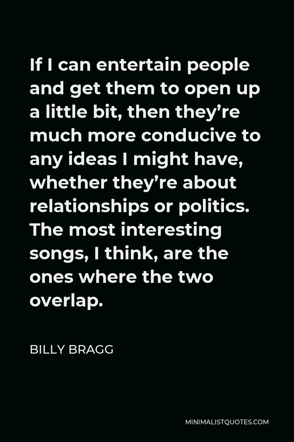 Billy Bragg Quote - If I can entertain people and get them to open up a little bit, then they’re much more conducive to any ideas I might have, whether they’re about relationships or politics. The most interesting songs, I think, are the ones where the two overlap.