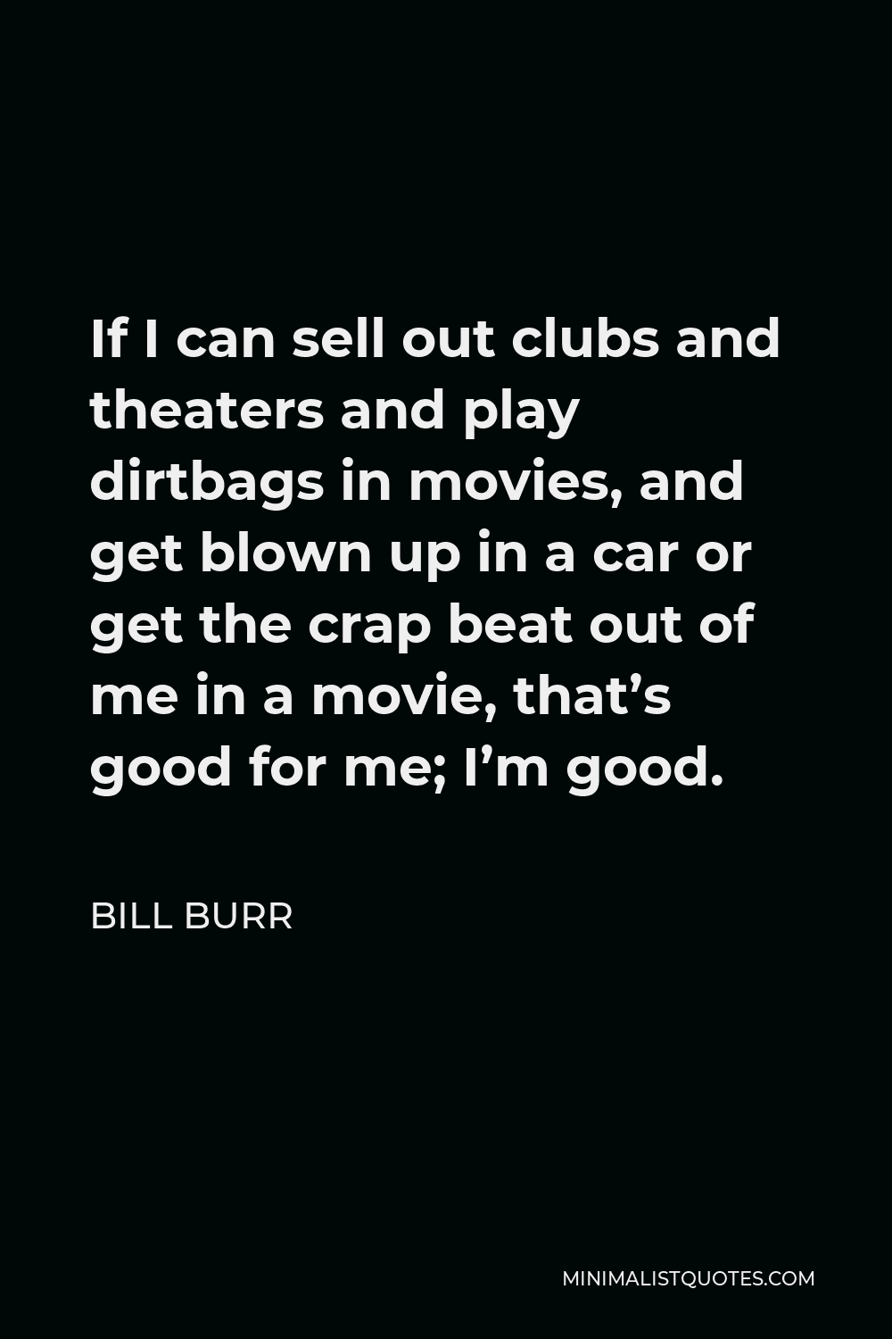 Bill Burr Quote - If I can sell out clubs and theaters and play dirtbags in movies, and get blown up in a car or get the crap beat out of me in a movie, that’s good for me; I’m good.