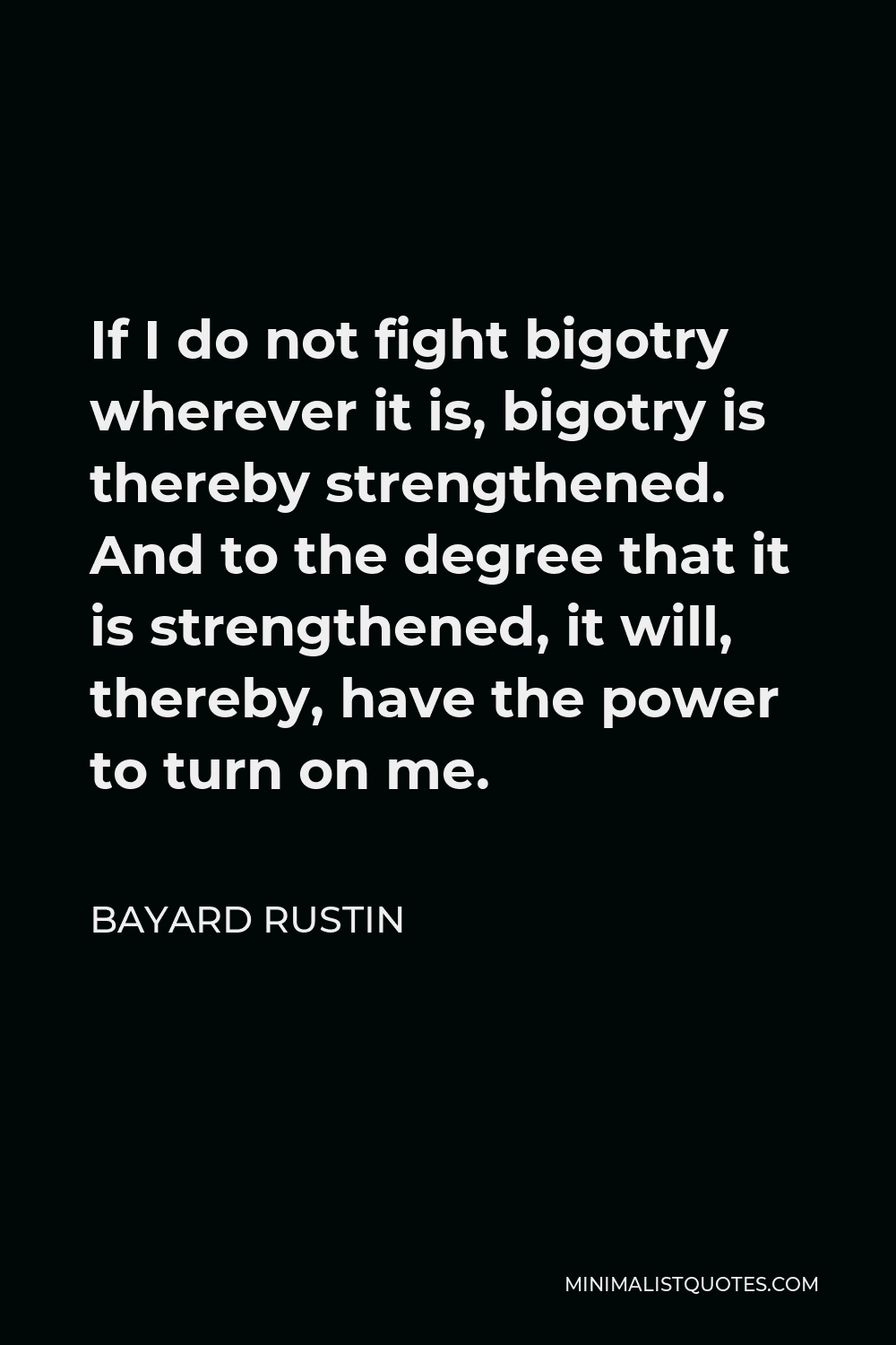 Bayard Rustin Quote - If I do not fight bigotry wherever it is, bigotry is thereby strengthened. And to the degree that it is strengthened, it will, thereby, have the power to turn on me.