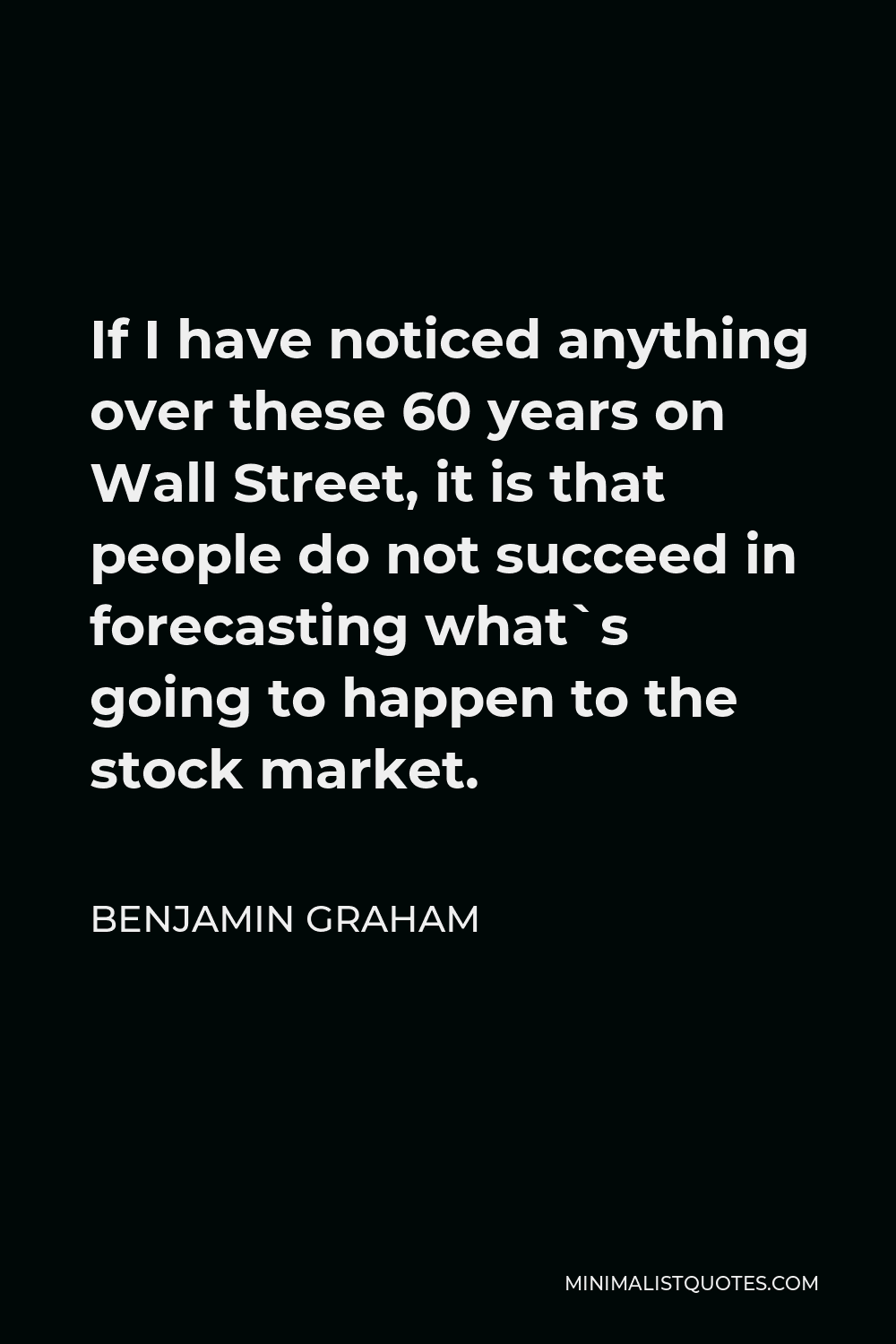Benjamin Graham Quote - If I have noticed anything over these 60 years on Wall Street, it is that people do not succeed in forecasting what`s going to happen to the stock market.