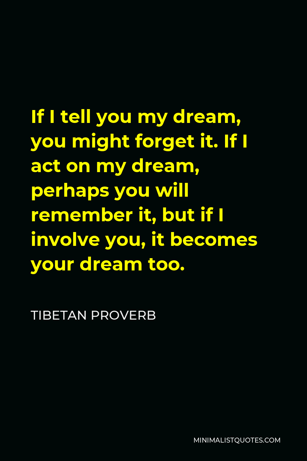 Tibetan Proverb Quote - If I tell you my dream, you might forget it. If I act on my dream, perhaps you will remember it, but if I involve you, it becomes your dream too.