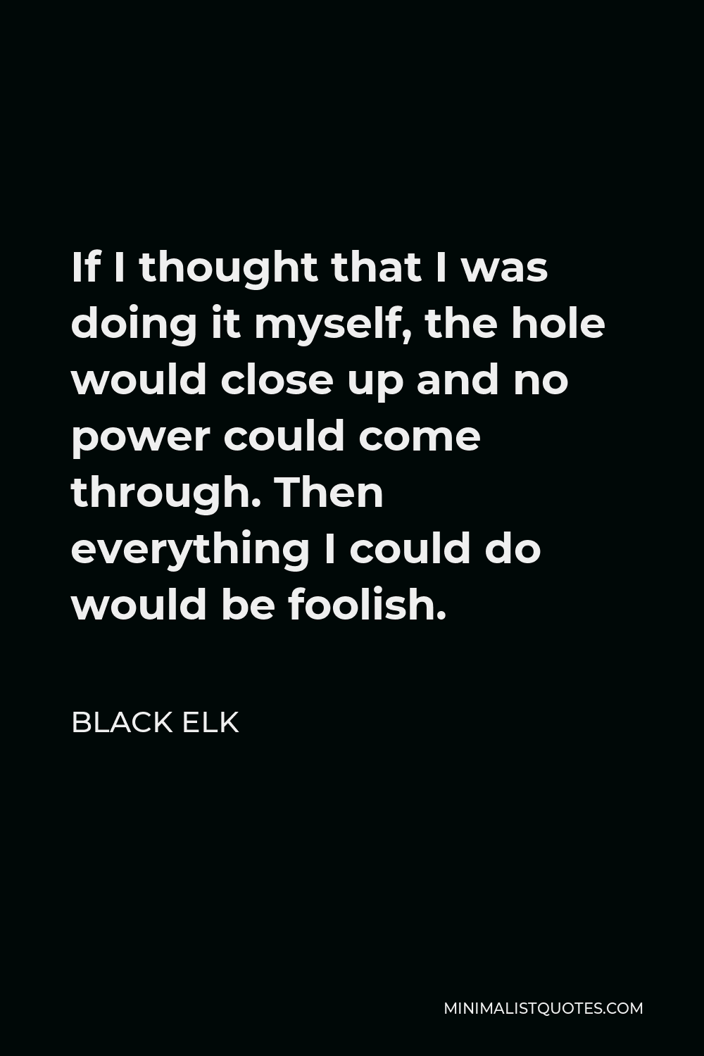 Black Elk Quote - If I thought that I was doing it myself, the hole would close up and no power could come through. Then everything I could do would be foolish.