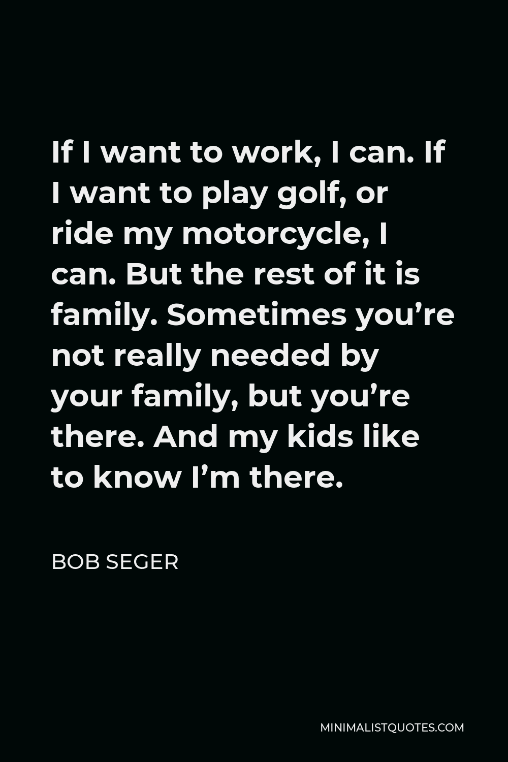 Bob Seger Quote - If I want to work, I can. If I want to play golf, or ride my motorcycle, I can. But the rest of it is family. Sometimes you’re not really needed by your family, but you’re there. And my kids like to know I’m there.