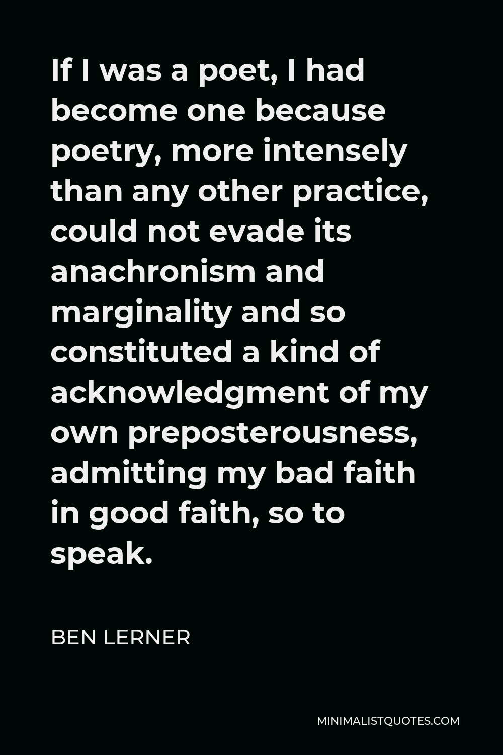 Ben Lerner Quote - If I was a poet, I had become one because poetry, more intensely than any other practice, could not evade its anachronism and marginality and so constituted a kind of acknowledgment of my own preposterousness, admitting my bad faith in good faith, so to speak.