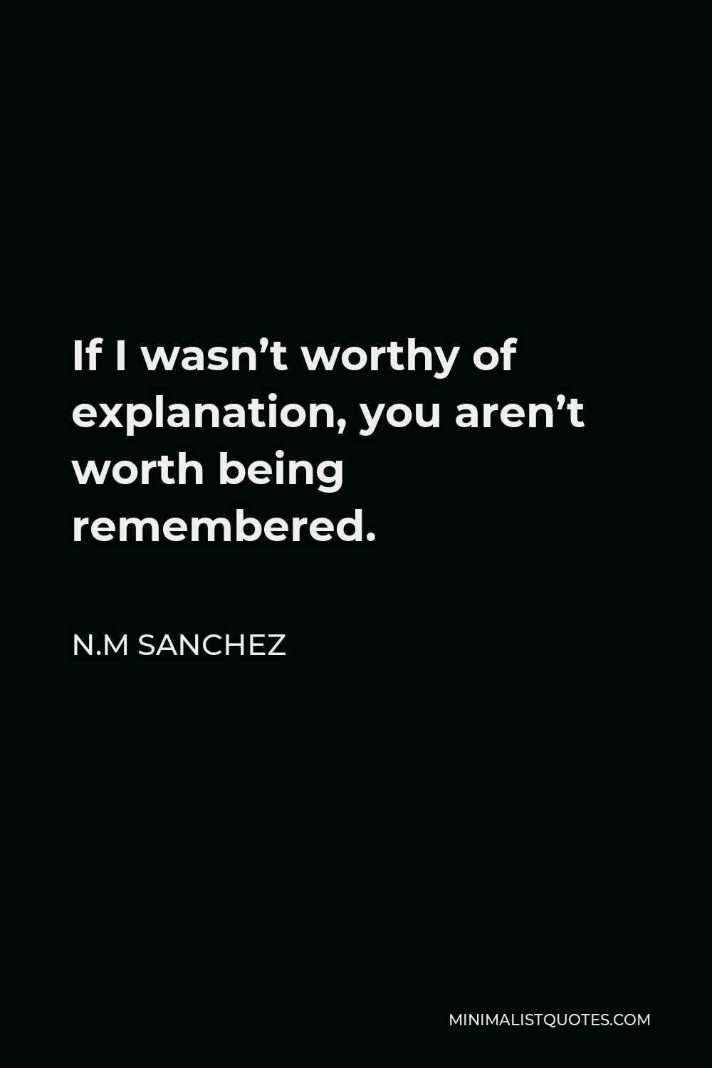 N.M Sanchez Quote - If I wasn’t worthy of explanation, you aren’t worth being remembered.
