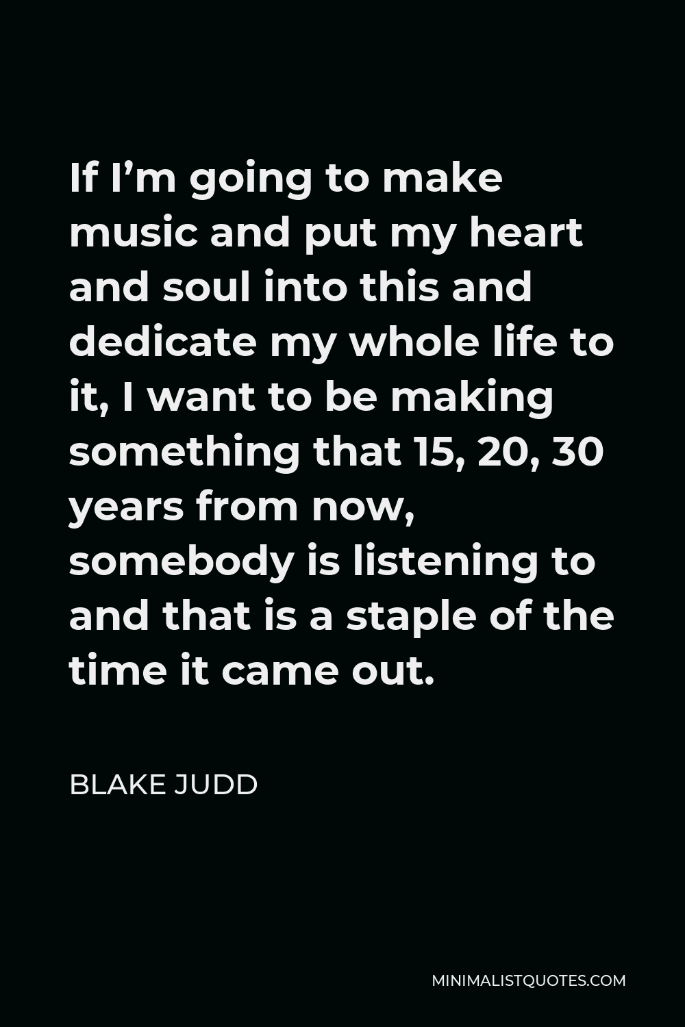 Blake Judd Quote - If I’m going to make music and put my heart and soul into this and dedicate my whole life to it, I want to be making something that 15, 20, 30 years from now, somebody is listening to and that is a staple of the time it came out.