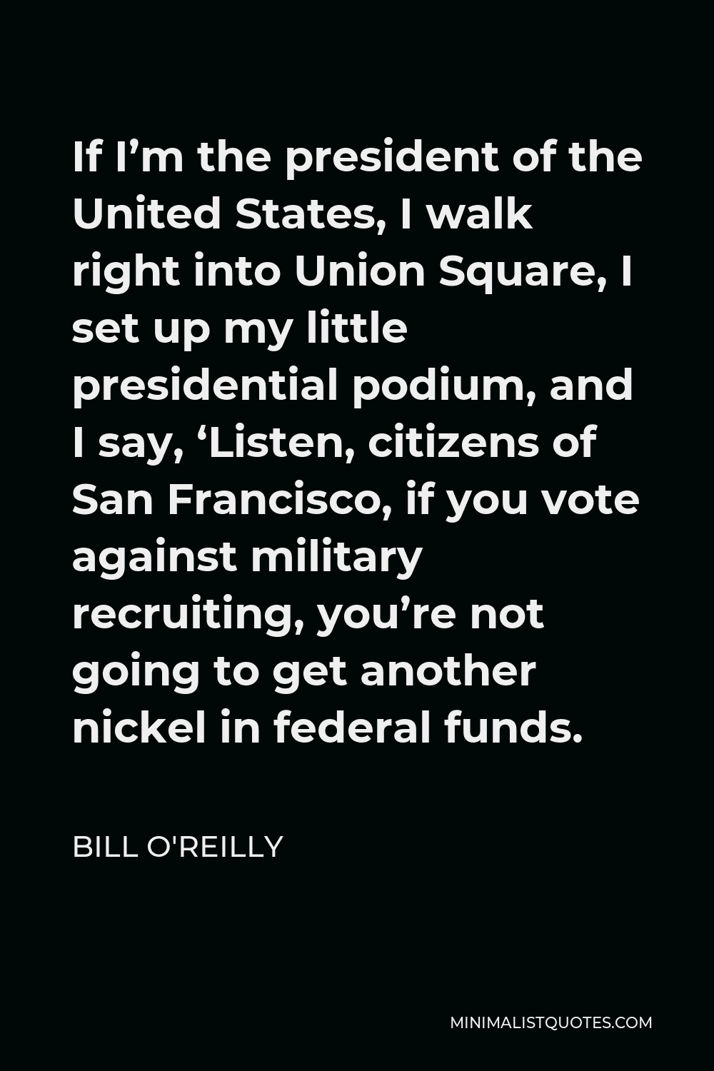 Bill O'Reilly Quote - If I’m the president of the United States, I walk right into Union Square, I set up my little presidential podium, and I say, ‘Listen, citizens of San Francisco, if you vote against military recruiting, you’re not going to get another nickel in federal funds.