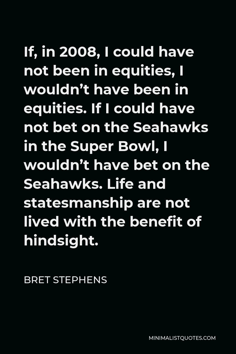 Bret Stephens Quote - If, in 2008, I could have not been in equities, I wouldn’t have been in equities. If I could have not bet on the Seahawks in the Super Bowl, I wouldn’t have bet on the Seahawks. Life and statesmanship are not lived with the benefit of hindsight.