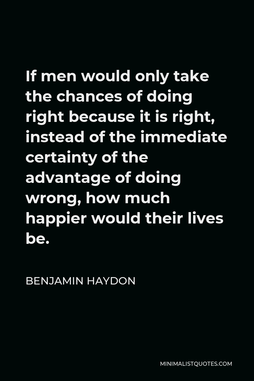 Benjamin Haydon Quote - If men would only take the chances of doing right because it is right, instead of the immediate certainty of the advantage of doing wrong, how much happier would their lives be.