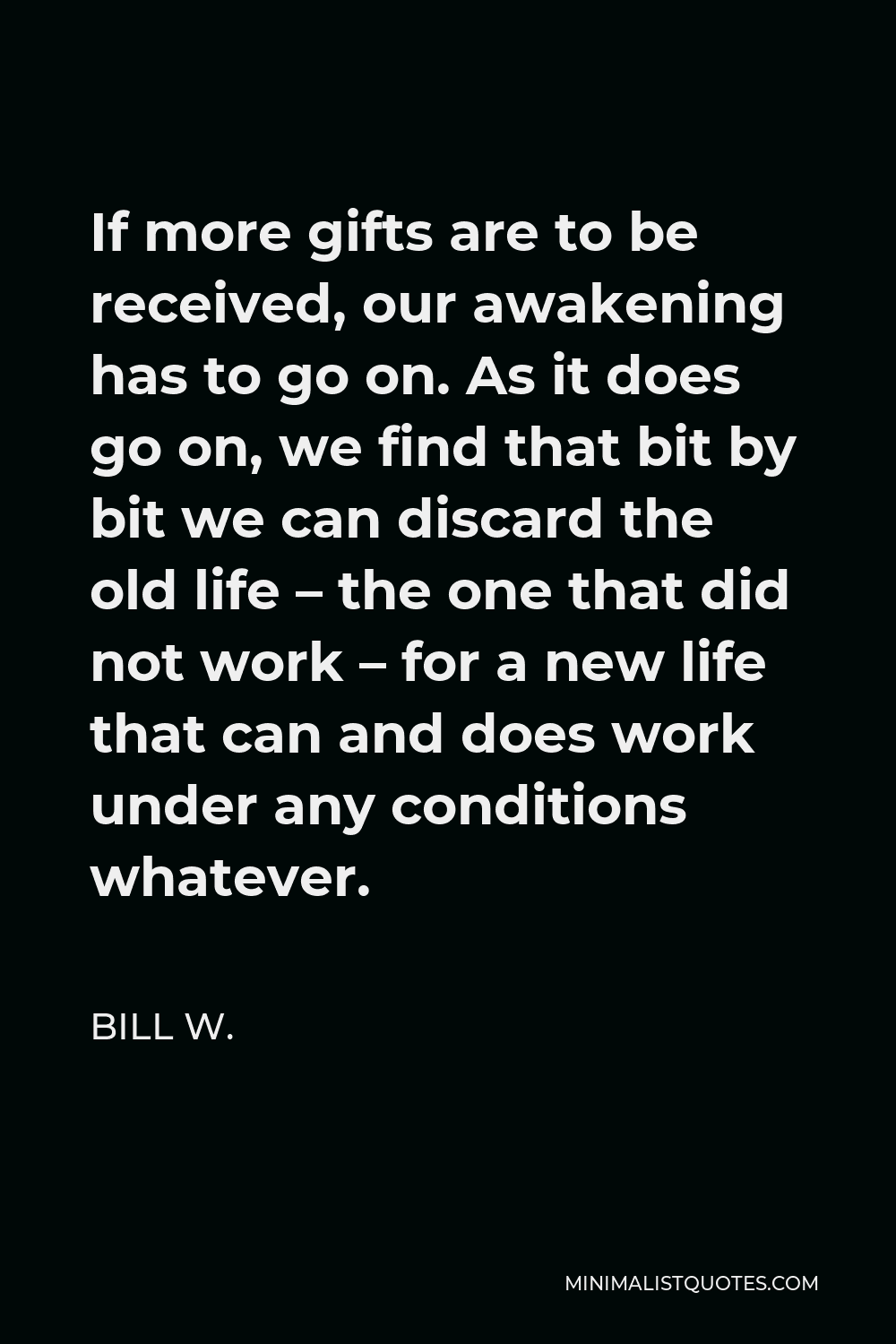Bill W. Quote - If more gifts are to be received, our awakening has to go on. As it does go on, we find that bit by bit we can discard the old life – the one that did not work – for a new life that can and does work under any conditions whatever.