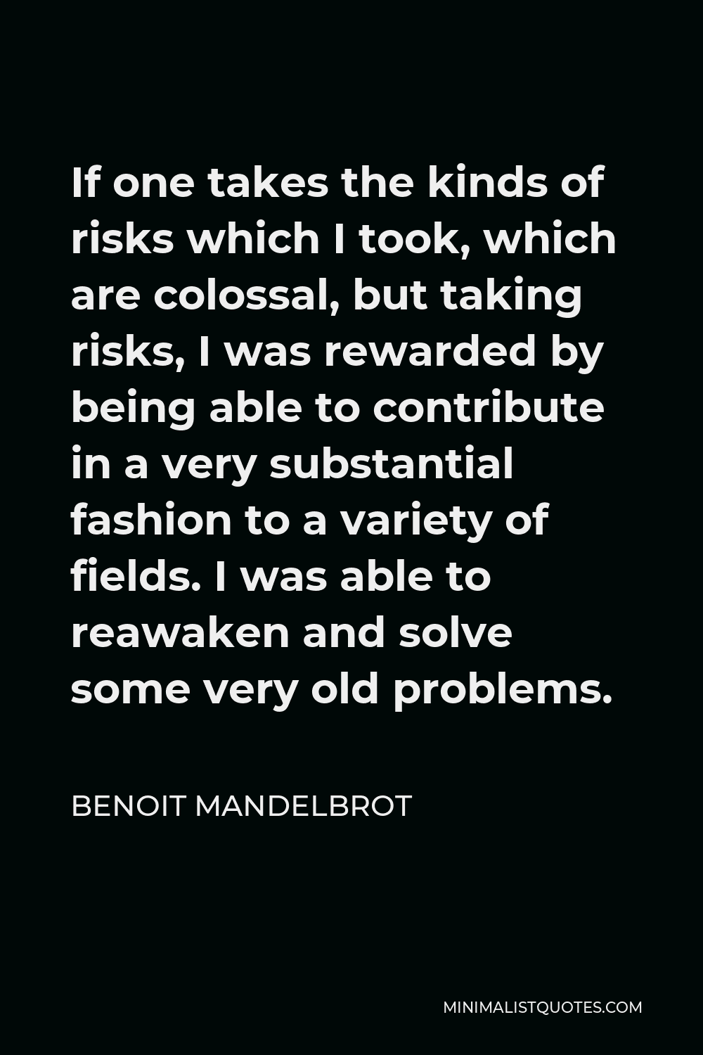 Benoit Mandelbrot Quote - If one takes the kinds of risks which I took, which are colossal, but taking risks, I was rewarded by being able to contribute in a very substantial fashion to a variety of fields. I was able to reawaken and solve some very old problems.