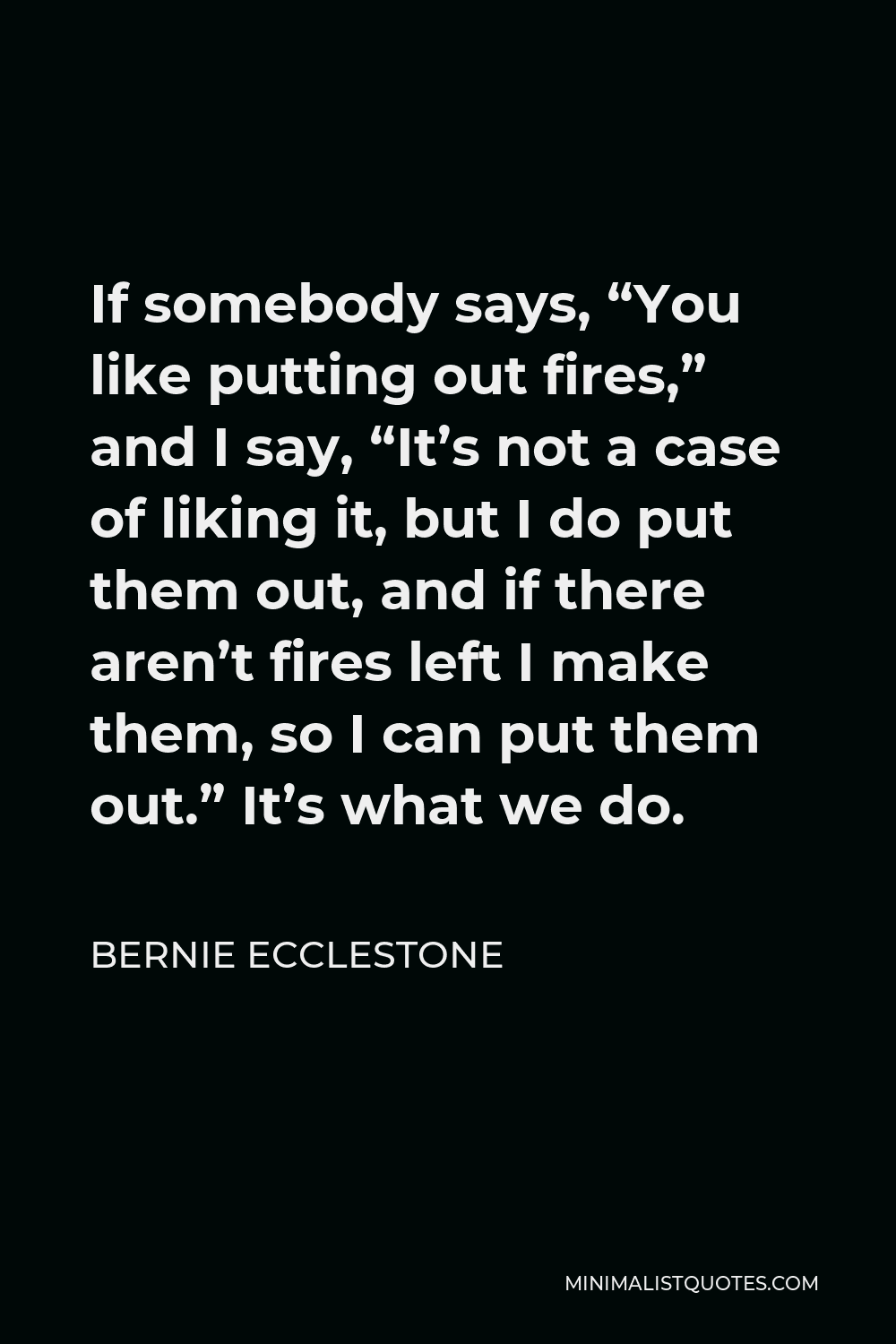 Bernie Ecclestone Quote - If somebody says, “You like putting out fires,” and I say, “It’s not a case of liking it, but I do put them out, and if there aren’t fires left I make them, so I can put them out.” It’s what we do.