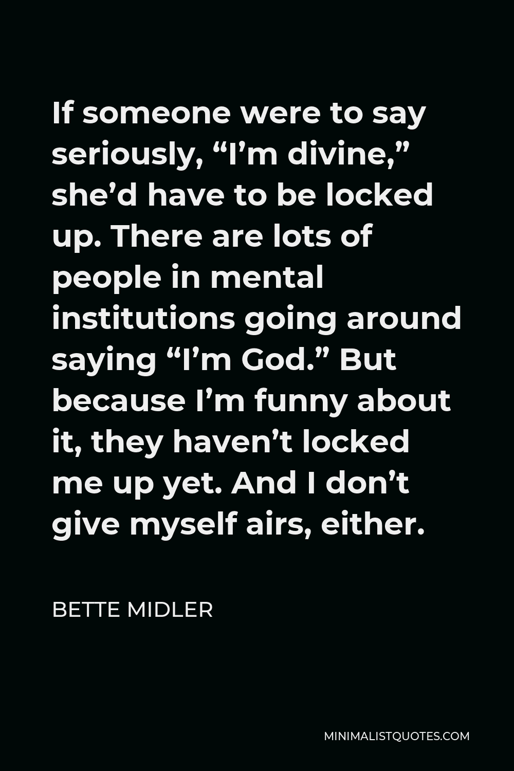 Bette Midler Quote - If someone were to say seriously, “I’m divine,” she’d have to be locked up. There are lots of people in mental institutions going around saying “I’m God.” But because I’m funny about it, they haven’t locked me up yet. And I don’t give myself airs, either.