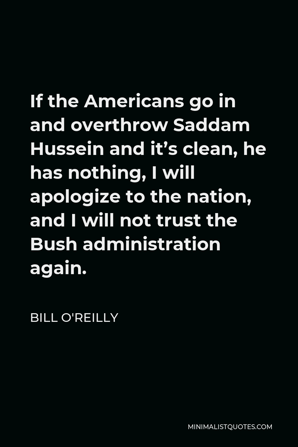 Bill O'Reilly Quote - If the Americans go in and overthrow Saddam Hussein and it’s clean, he has nothing, I will apologize to the nation, and I will not trust the Bush administration again.