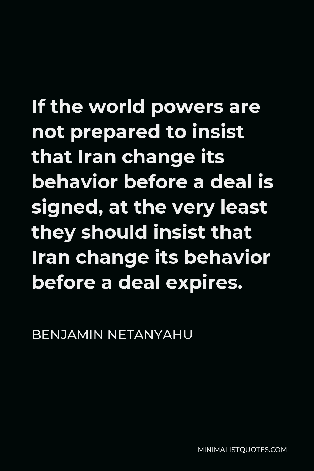 Benjamin Netanyahu Quote - If the world powers are not prepared to insist that Iran change its behavior before a deal is signed, at the very least they should insist that Iran change its behavior before a deal expires.