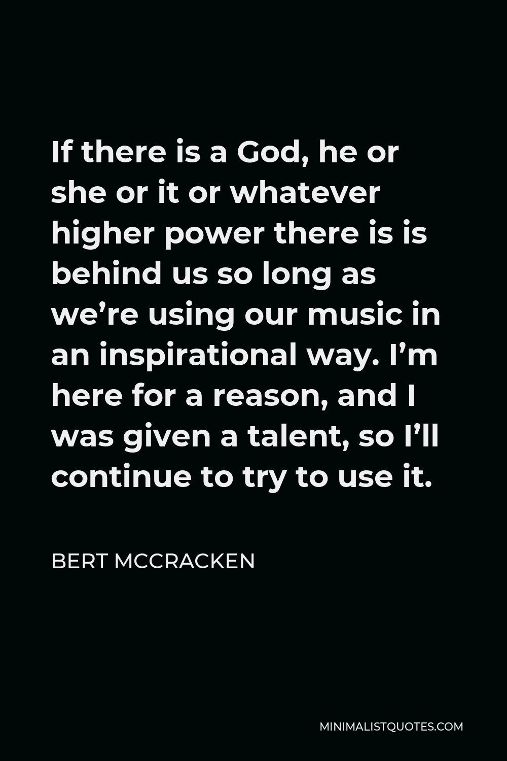 Bert McCracken Quote - If there is a God, he or she or it or whatever higher power there is is behind us so long as we’re using our music in an inspirational way. I’m here for a reason, and I was given a talent, so I’ll continue to try to use it.