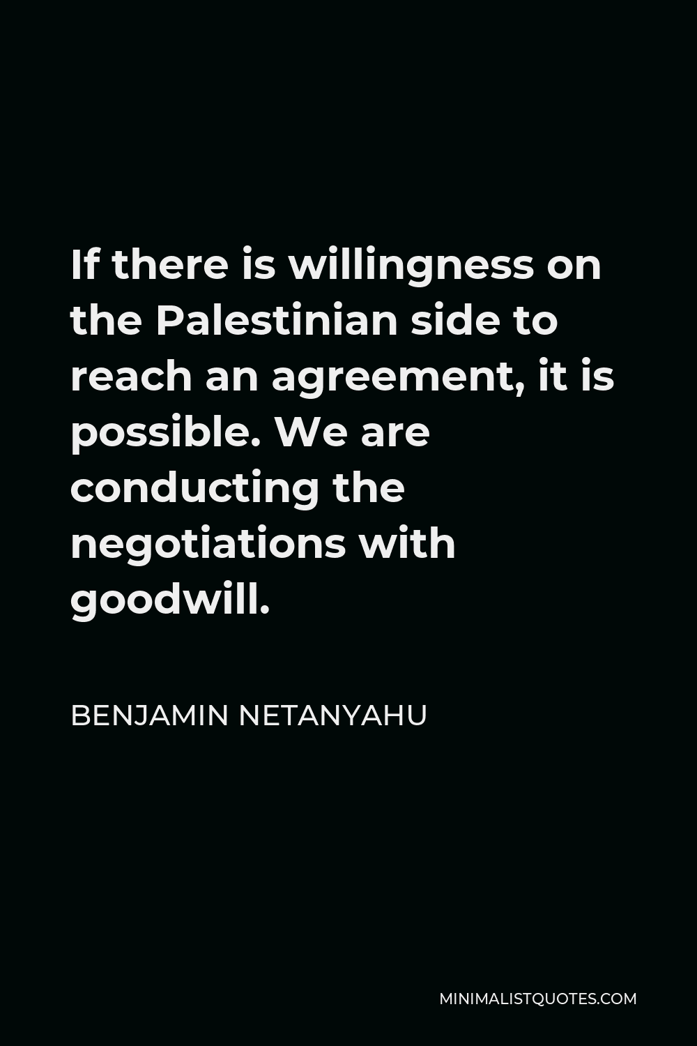 Benjamin Netanyahu Quote - If there is willingness on the Palestinian side to reach an agreement, it is possible. We are conducting the negotiations with goodwill.