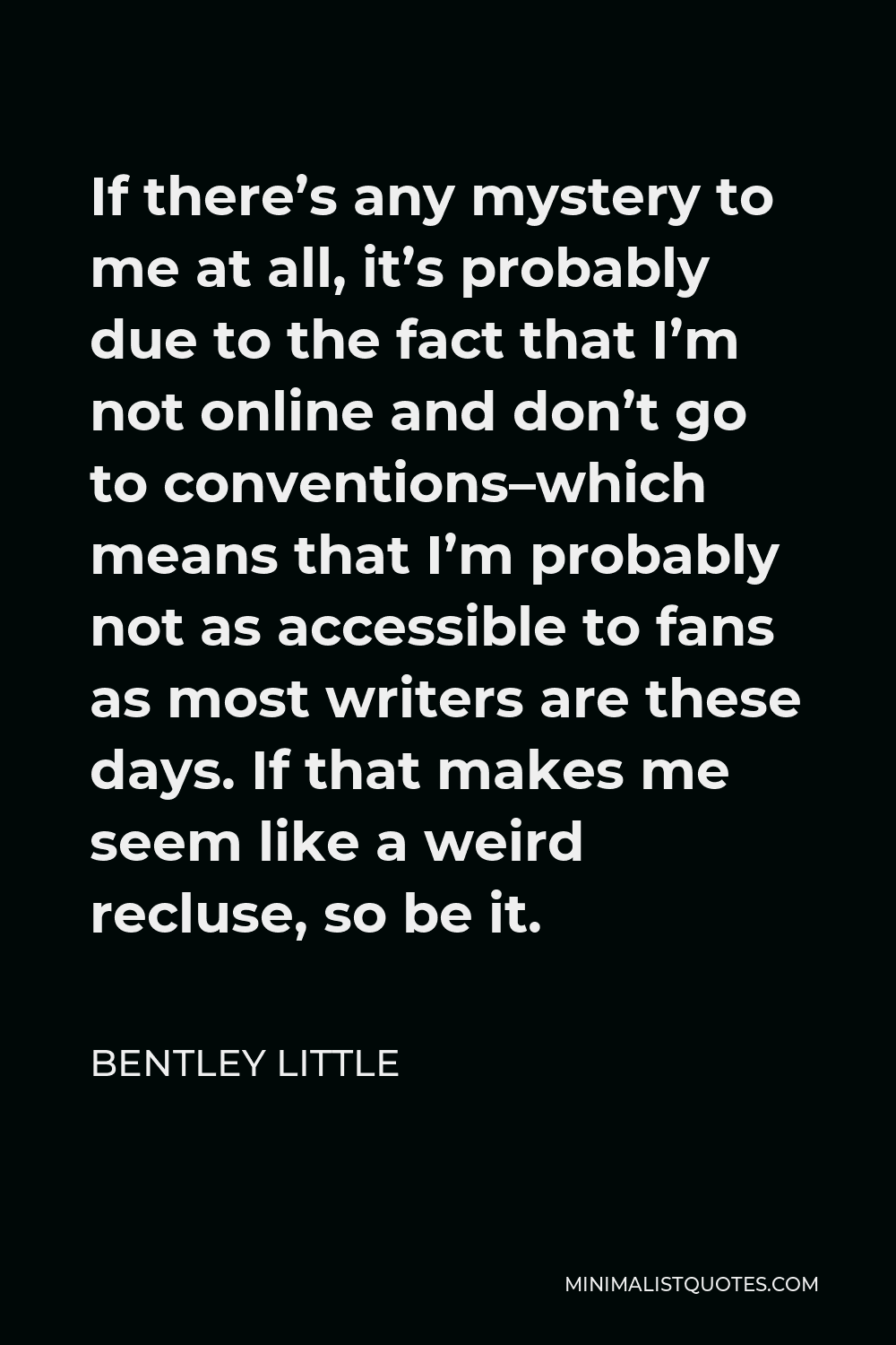 Bentley Little Quote - If there’s any mystery to me at all, it’s probably due to the fact that I’m not online and don’t go to conventions–which means that I’m probably not as accessible to fans as most writers are these days. If that makes me seem like a weird recluse, so be it.