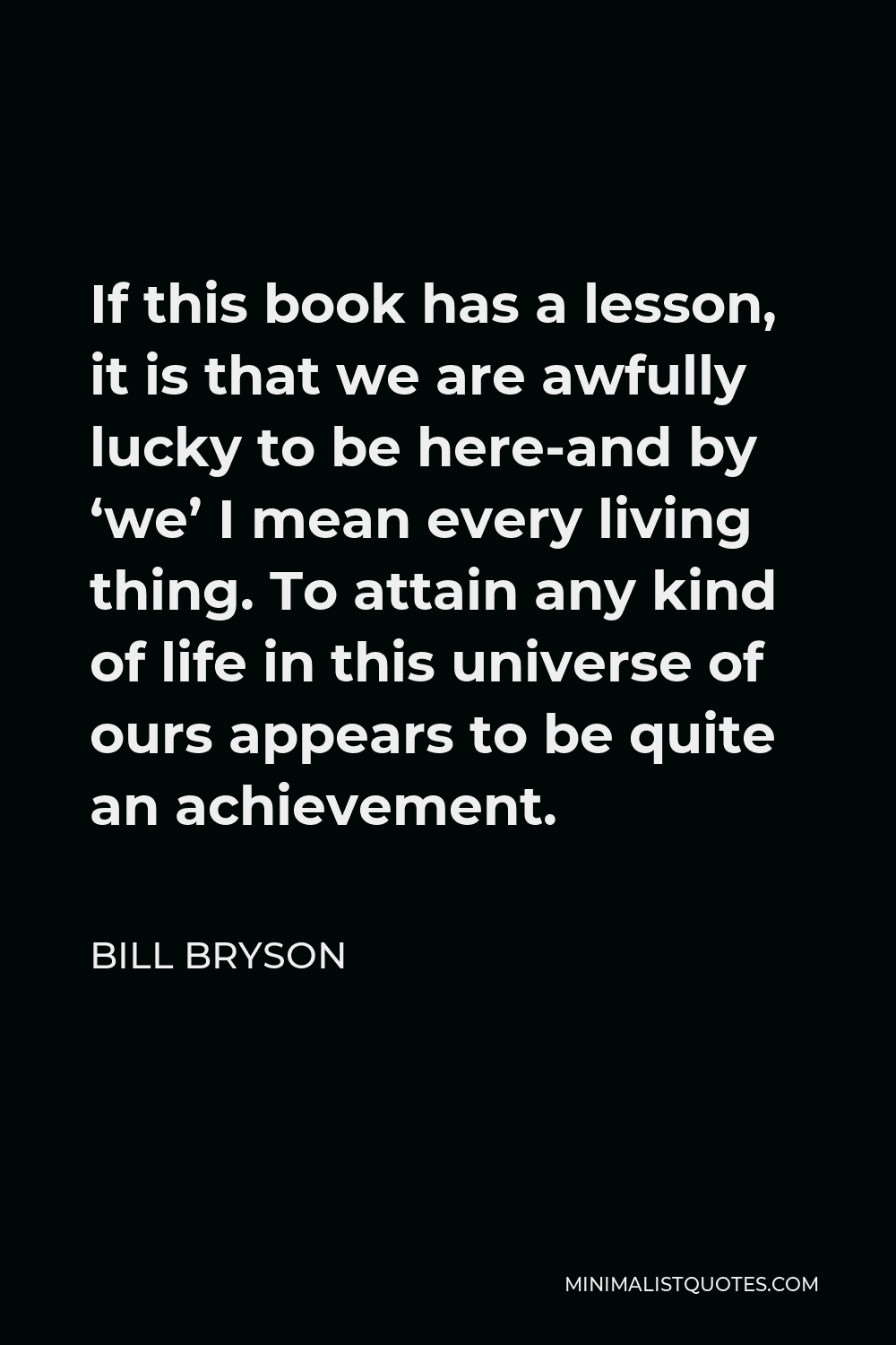 Bill Bryson Quote - If this book has a lesson, it is that we are awfully lucky to be here-and by ‘we’ I mean every living thing. To attain any kind of life in this universe of ours appears to be quite an achievement.