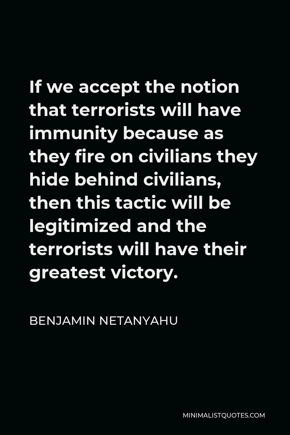 Benjamin Netanyahu Quote - If we accept the notion that terrorists will have immunity because as they fire on civilians they hide behind civilians, then this tactic will be legitimized and the terrorists will have their greatest victory.