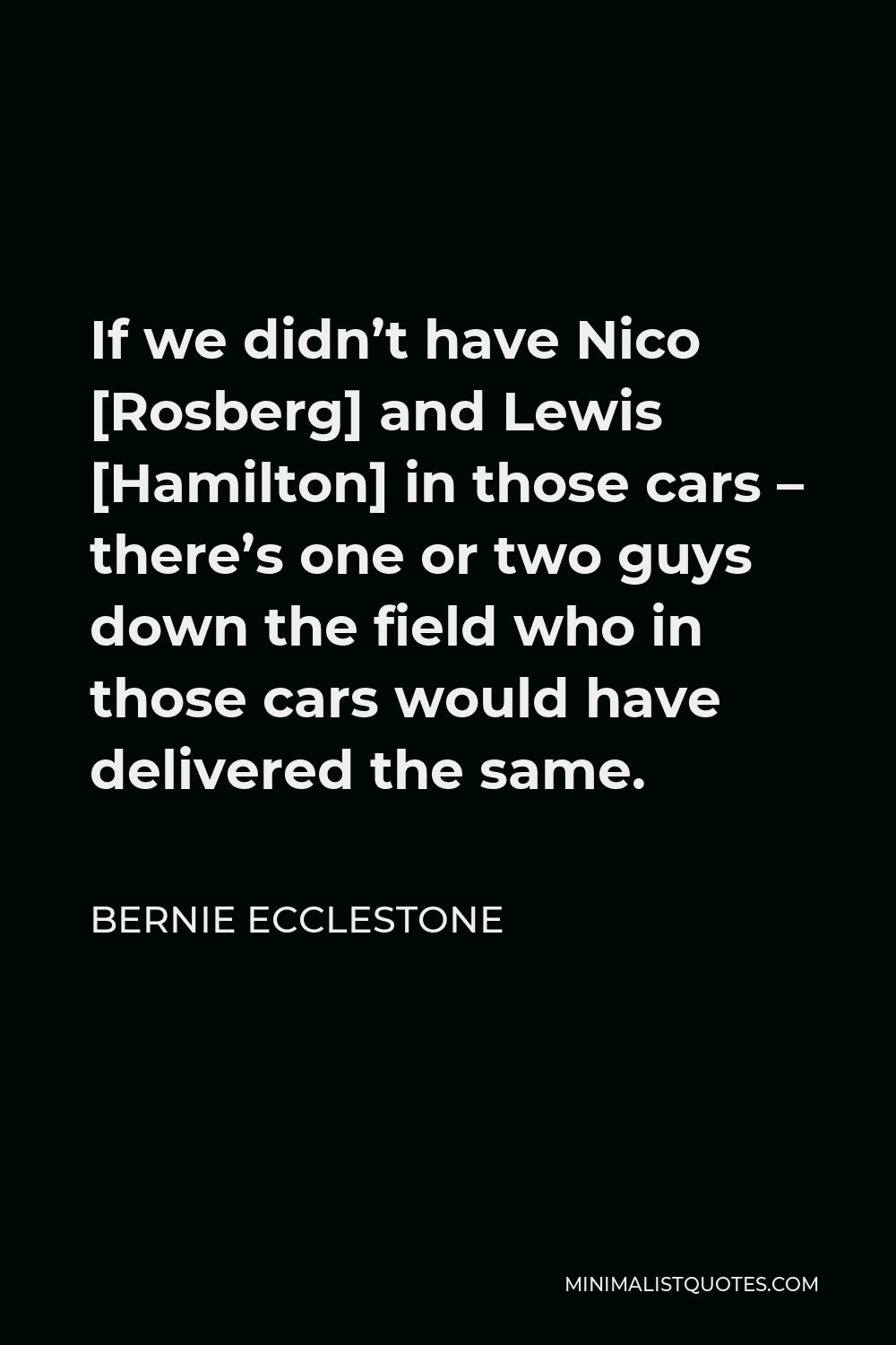 Bernie Ecclestone Quote - If we didn’t have Nico [Rosberg] and Lewis [Hamilton] in those cars – there’s one or two guys down the field who in those cars would have delivered the same.