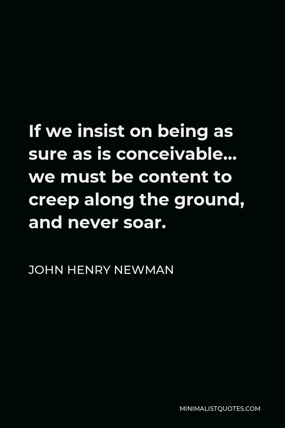 John Henry Newman Quote - If we insist on being as sure as is conceivable… we must be content to creep along the ground, and never soar.