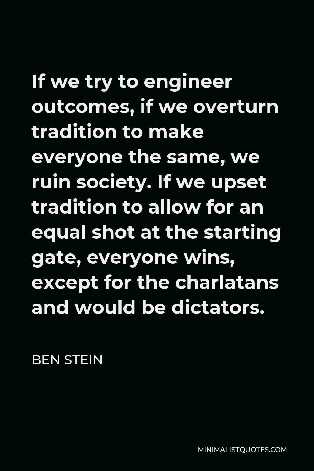 Ben Stein Quote - If we try to engineer outcomes, if we overturn tradition to make everyone the same, we ruin society. If we upset tradition to allow for an equal shot at the starting gate, everyone wins, except for the charlatans and would be dictators.