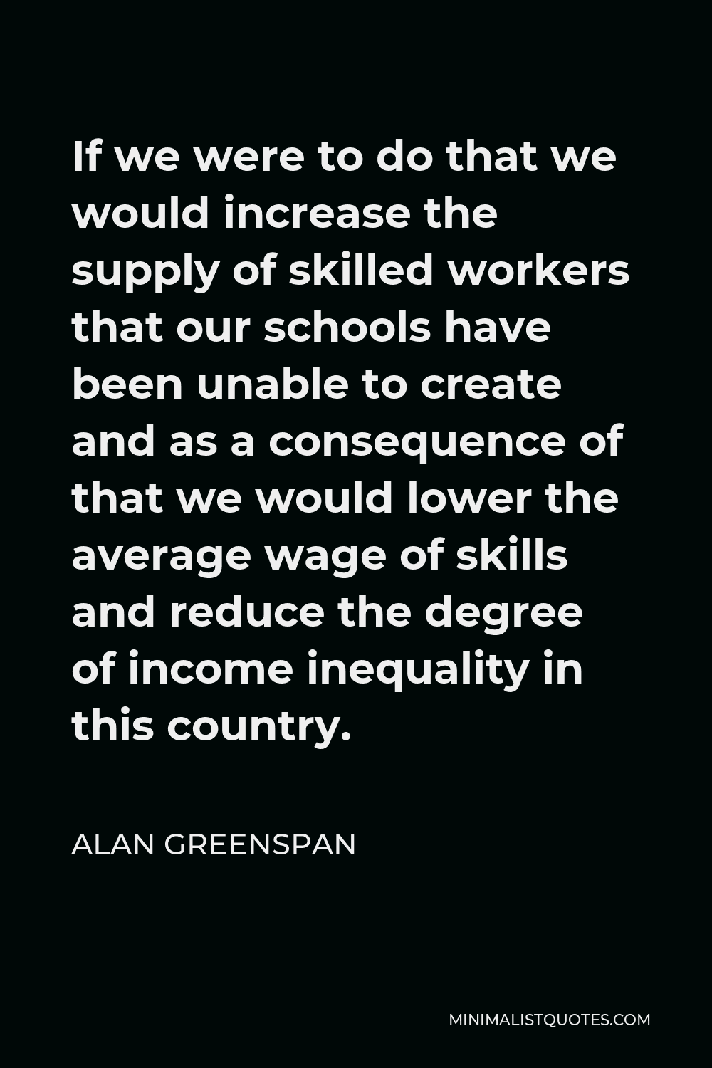 Alan Greenspan Quote - If we were to do that we would increase the supply of skilled workers that our schools have been unable to create and as a consequence of that we would lower the average wage of skills and reduce the degree of income inequality in this country.