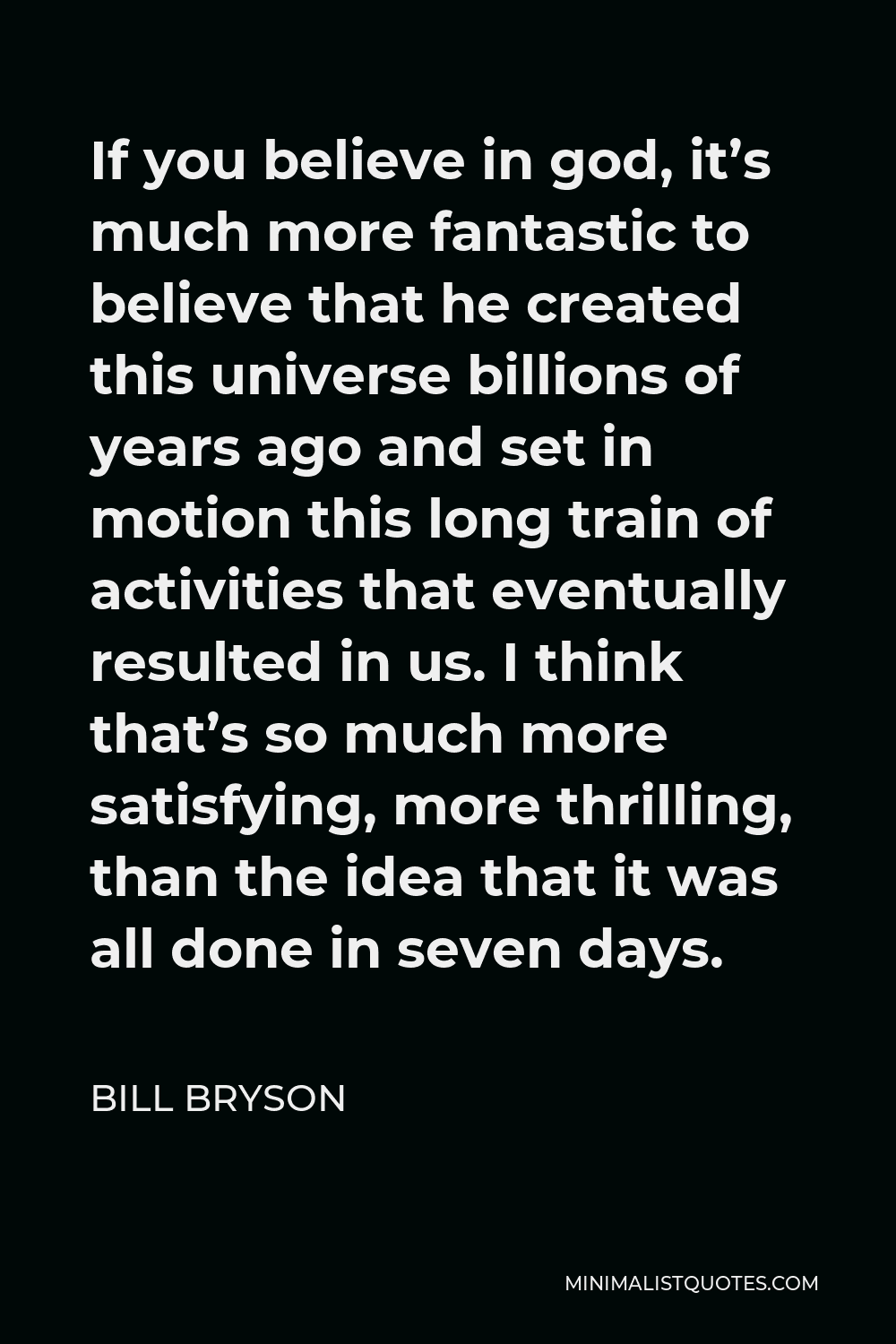 Bill Bryson Quote - If you believe in god, it’s much more fantastic to believe that he created this universe billions of years ago and set in motion this long train of activities that eventually resulted in us. I think that’s so much more satisfying, more thrilling, than the idea that it was all done in seven days.