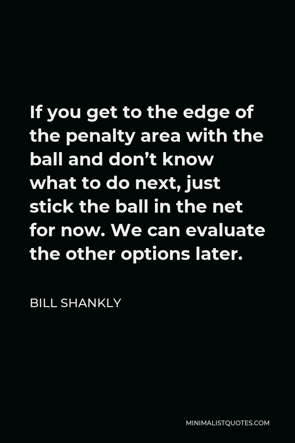 Bill Shankly Quote - If you get to the edge of the penalty area with the ball and don’t know what to do next, just stick the ball in the net for now. We can evaluate the other options later.