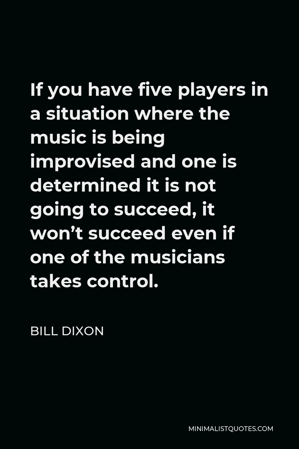 Bill Dixon Quote - If you have five players in a situation where the music is being improvised and one is determined it is not going to succeed, it won’t succeed even if one of the musicians takes control.