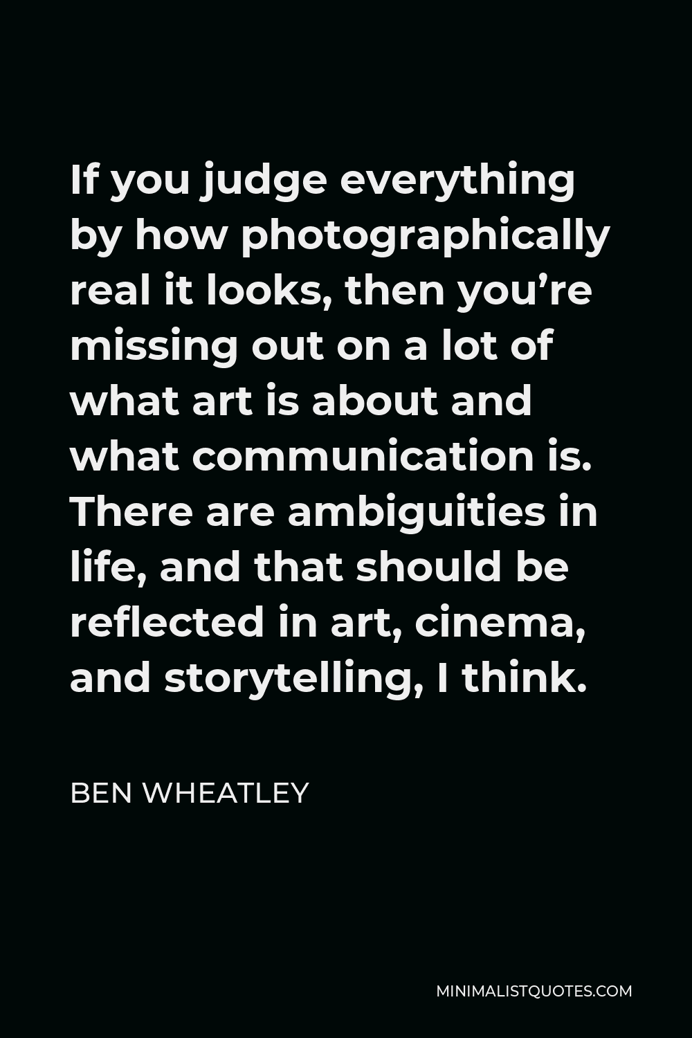 Ben Wheatley Quote - If you judge everything by how photographically real it looks, then you’re missing out on a lot of what art is about and what communication is. There are ambiguities in life, and that should be reflected in art, cinema, and storytelling, I think.