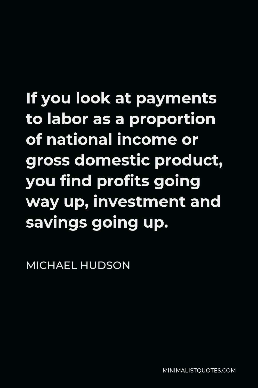 Michael Hudson Quote - If you look at payments to labor as a proportion of national income or gross domestic product, you find profits going way up, investment and savings going up.