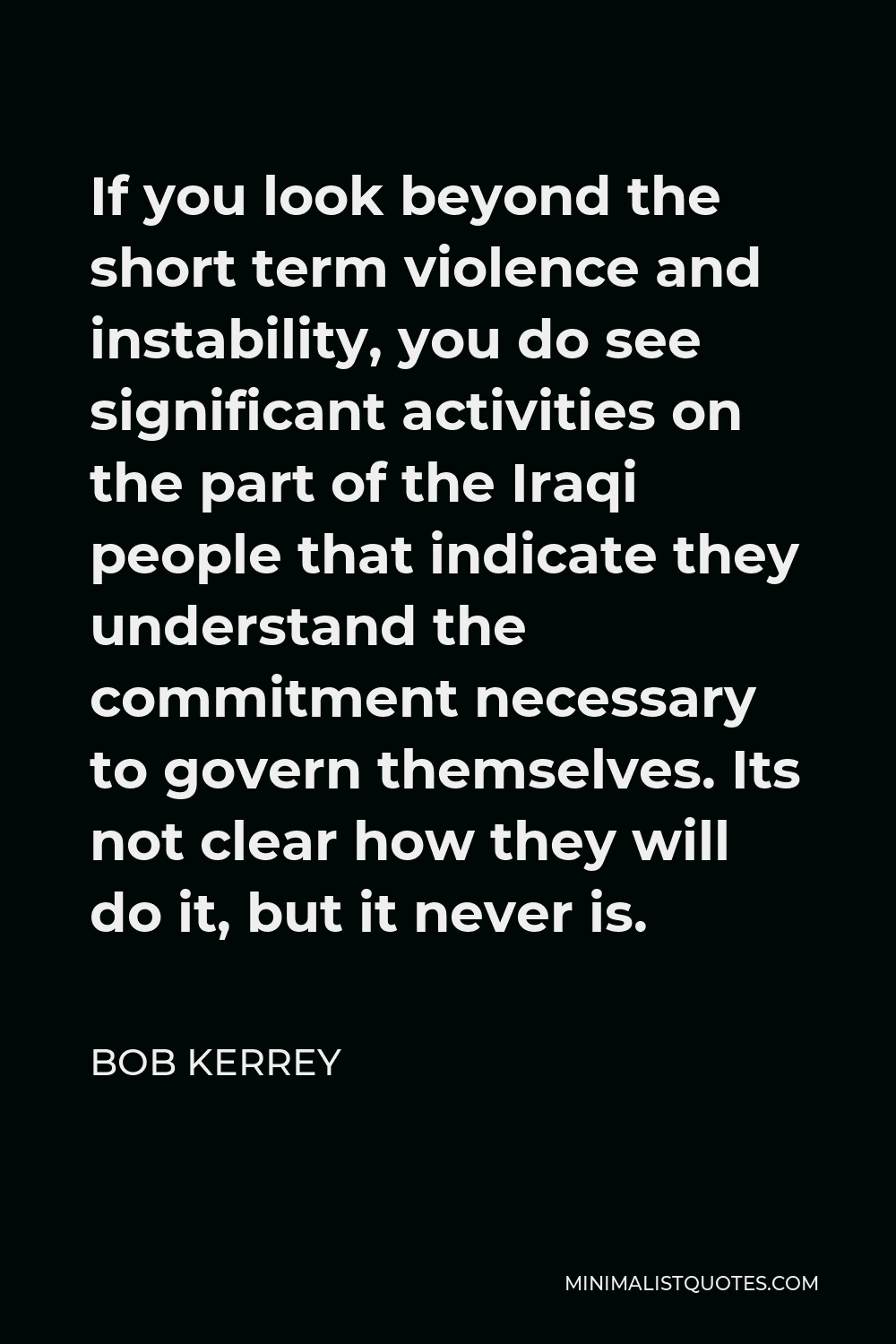 Bob Kerrey Quote - If you look beyond the short term violence and instability, you do see significant activities on the part of the Iraqi people that indicate they understand the commitment necessary to govern themselves. Its not clear how they will do it, but it never is.