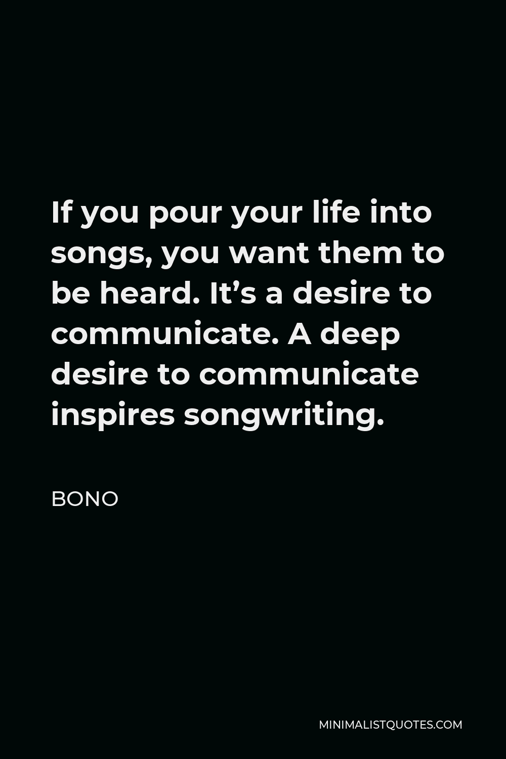 Bono Quote - If you pour your life into songs, you want them to be heard. It’s a desire to communicate. A deep desire to communicate inspires songwriting.