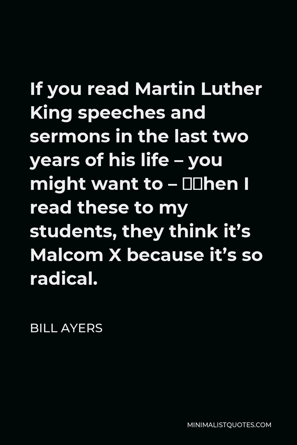 Bill Ayers Quote - If you read Martin Luther King speeches and sermons in the last two years of his life – you might want to – when I read these to my students, they think it’s Malcom X because it’s so radical.