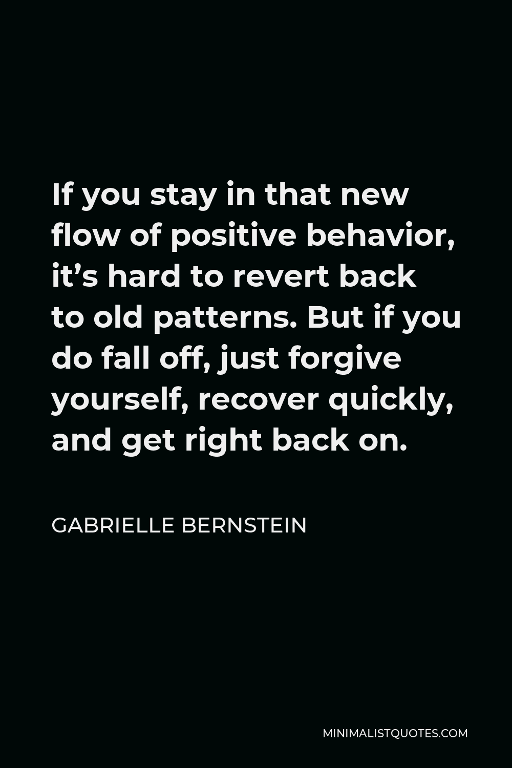 Gabrielle Bernstein Quote - If you stay in that new flow of positive behavior, it’s hard to revert back to old patterns. But if you do fall off, just forgive yourself, recover quickly, and get right back on.
