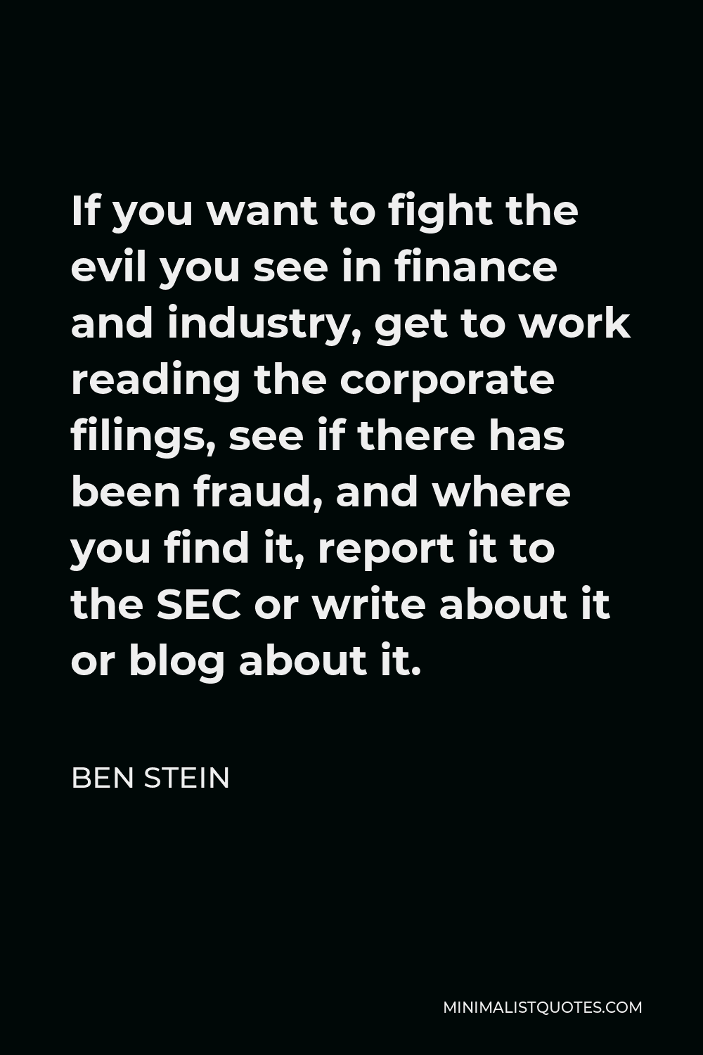 Ben Stein Quote - If you want to fight the evil you see in finance and industry, get to work reading the corporate filings, see if there has been fraud, and where you find it, report it to the SEC or write about it or blog about it.
