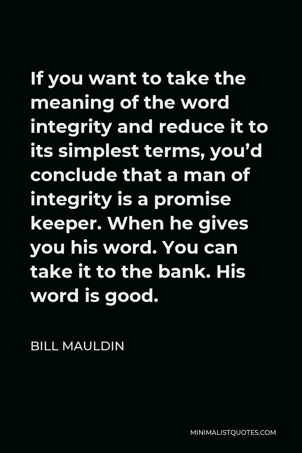 Bill Mauldin Quote - If you want to take the meaning of the word integrity and reduce it to its simplest terms, you’d conclude that a man of integrity is a promise keeper. When he gives you his word. You can take it to the bank. His word is good.