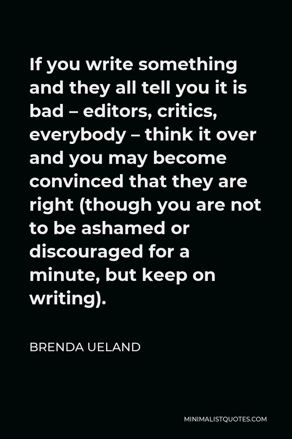 Brenda Ueland Quote - If you write something and they all tell you it is bad – editors, critics, everybody – think it over and you may become convinced that they are right (though you are not to be ashamed or discouraged for a minute, but keep on writing).
