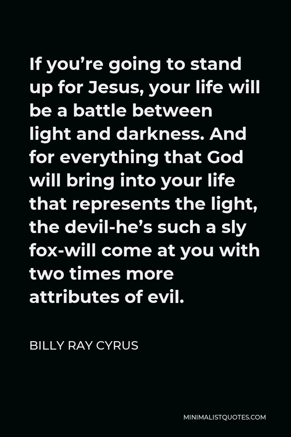 Billy Ray Cyrus Quote - If you’re going to stand up for Jesus, your life will be a battle between light and darkness. And for everything that God will bring into your life that represents the light, the devil-he’s such a sly fox-will come at you with two times more attributes of evil.