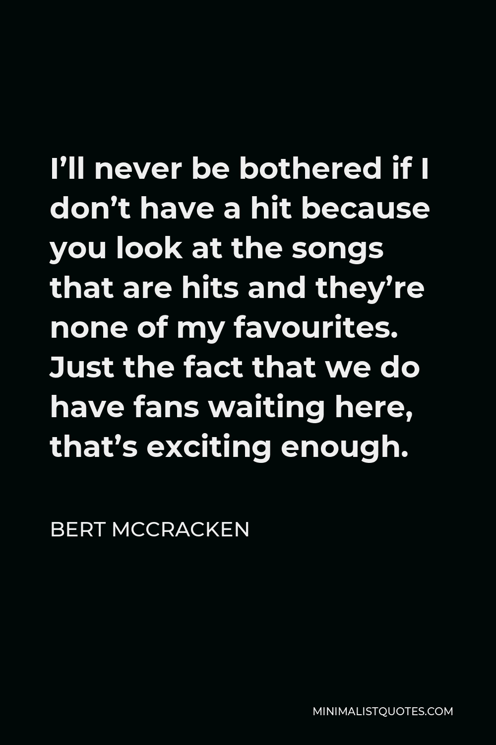 Bert McCracken Quote - I’ll never be bothered if I don’t have a hit because you look at the songs that are hits and they’re none of my favourites. Just the fact that we do have fans waiting here, that’s exciting enough.