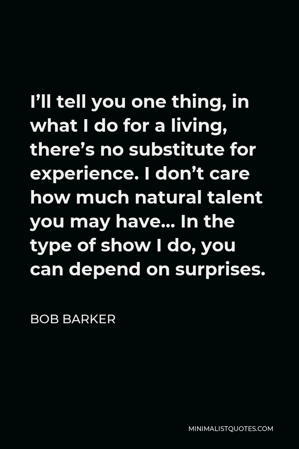 Bob Barker Quote - I’ll tell you one thing, in what I do for a living, there’s no substitute for experience. I don’t care how much natural talent you may have… In the type of show I do, you can depend on surprises.