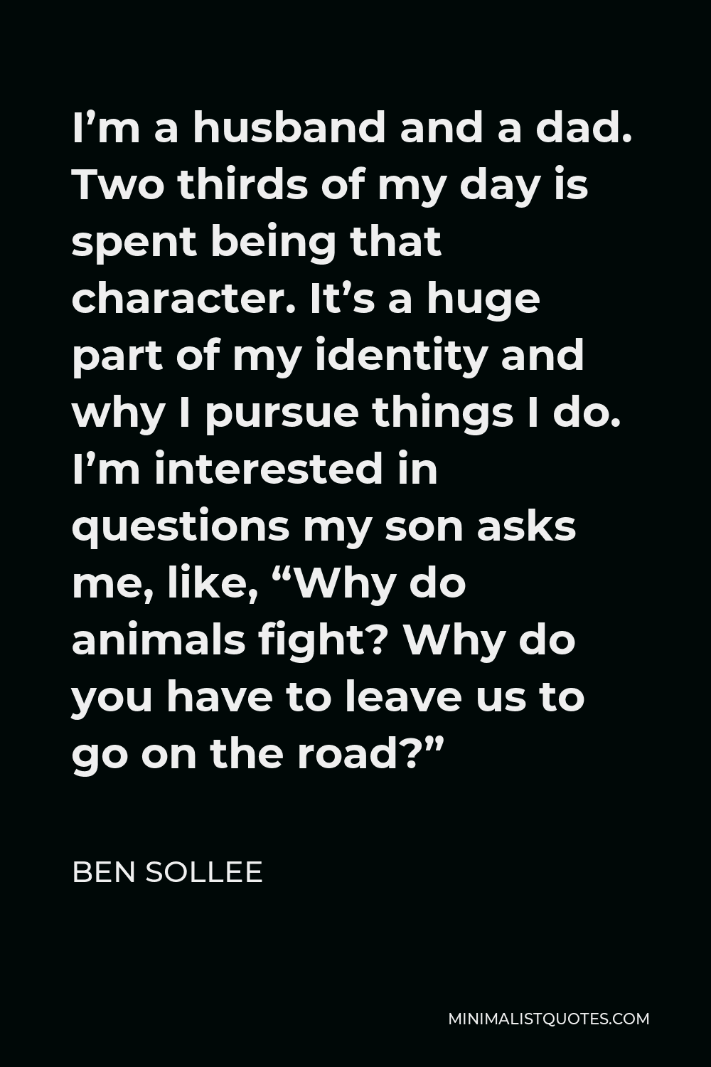 Ben Sollee Quote - I’m a husband and a dad. Two thirds of my day is spent being that character. It’s a huge part of my identity and why I pursue things I do. I’m interested in questions my son asks me, like, “Why do animals fight? Why do you have to leave us to go on the road?”