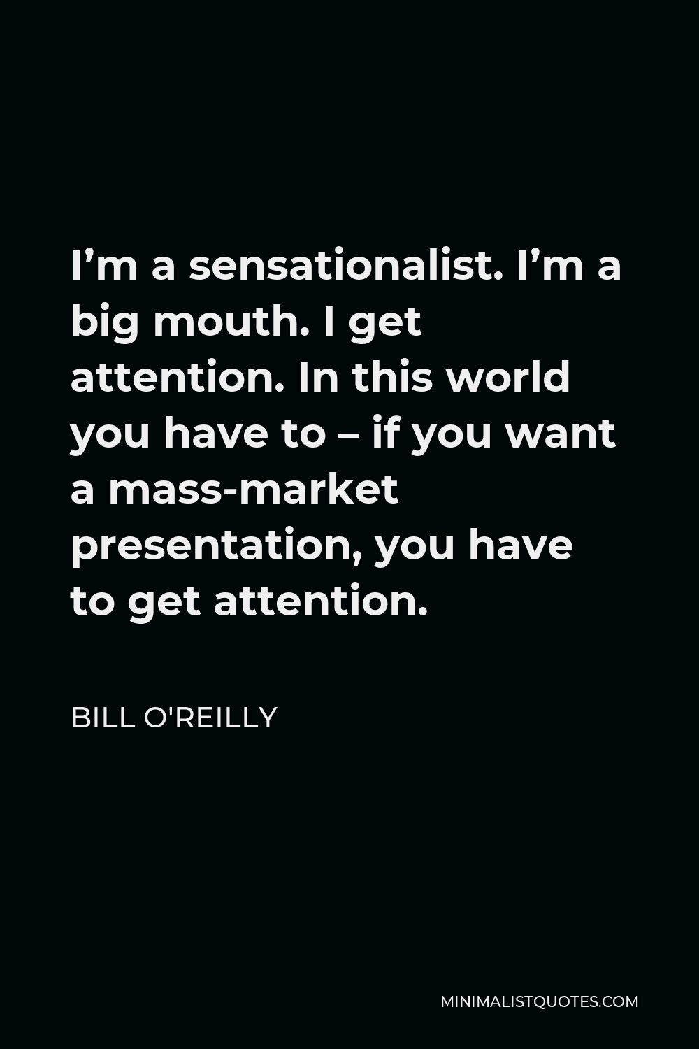Bill O'Reilly Quote - I’m a sensationalist. I’m a big mouth. I get attention. In this world you have to – if you want a mass-market presentation, you have to get attention.