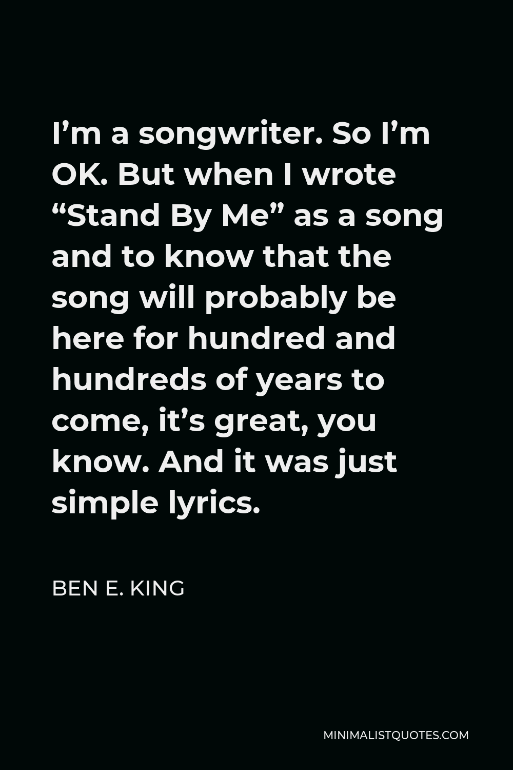 Ben E. King Quote - I’m a songwriter. So I’m OK. But when I wrote “Stand By Me” as a song and to know that the song will probably be here for hundred and hundreds of years to come, it’s great, you know. And it was just simple lyrics.