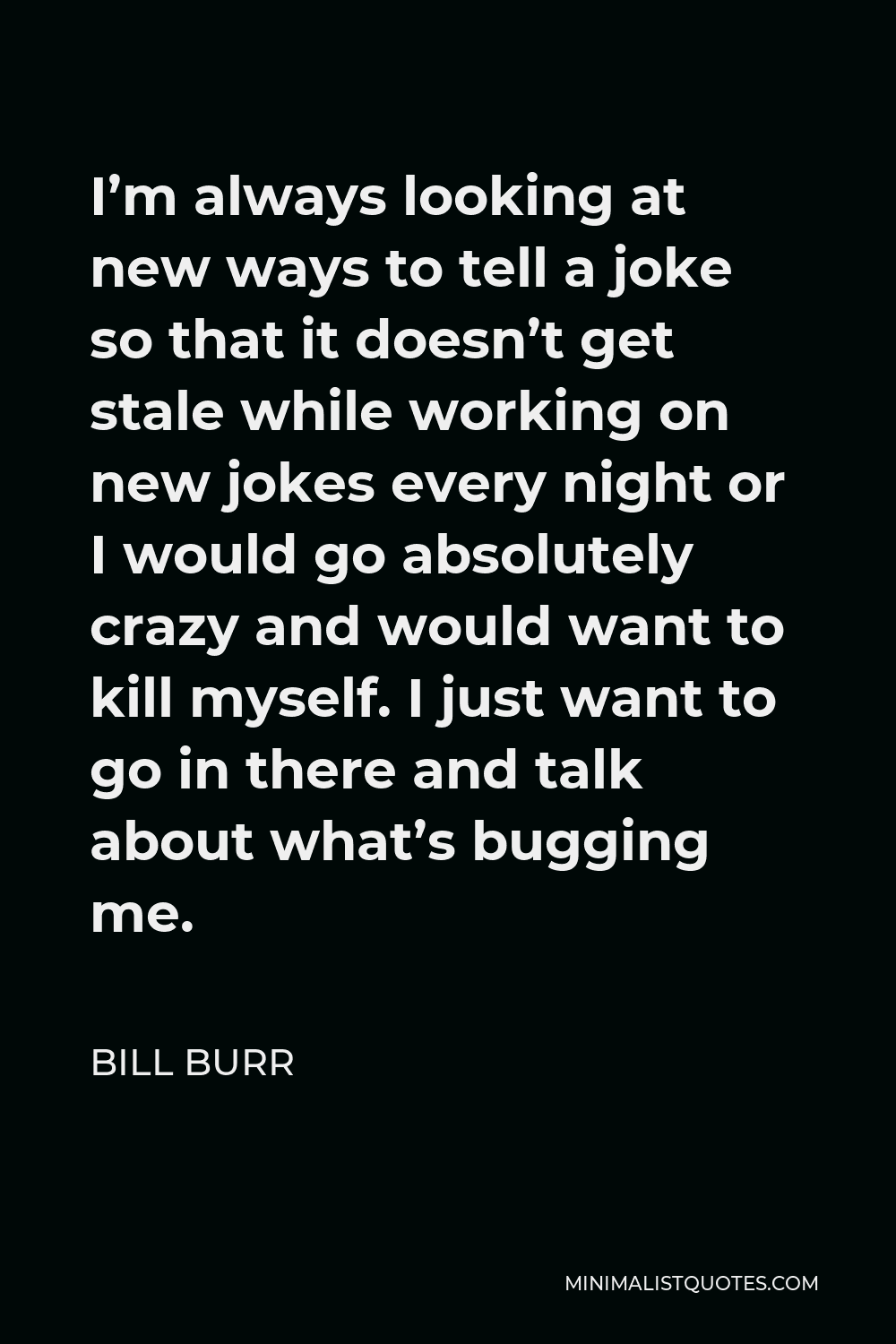 Bill Burr Quote - I’m always looking at new ways to tell a joke so that it doesn’t get stale while working on new jokes every night or I would go absolutely crazy and would want to kill myself. I just want to go in there and talk about what’s bugging me.