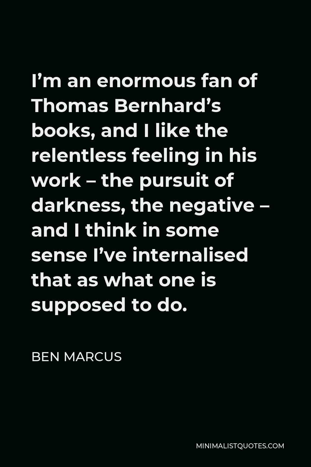 Ben Marcus Quote - I’m an enormous fan of Thomas Bernhard’s books, and I like the relentless feeling in his work – the pursuit of darkness, the negative – and I think in some sense I’ve internalised that as what one is supposed to do.