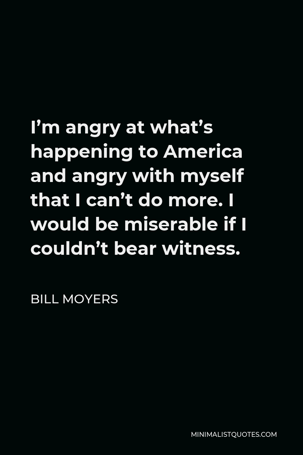 Bill Moyers Quote - I’m angry at what’s happening to America and angry with myself that I can’t do more. I would be miserable if I couldn’t bear witness.