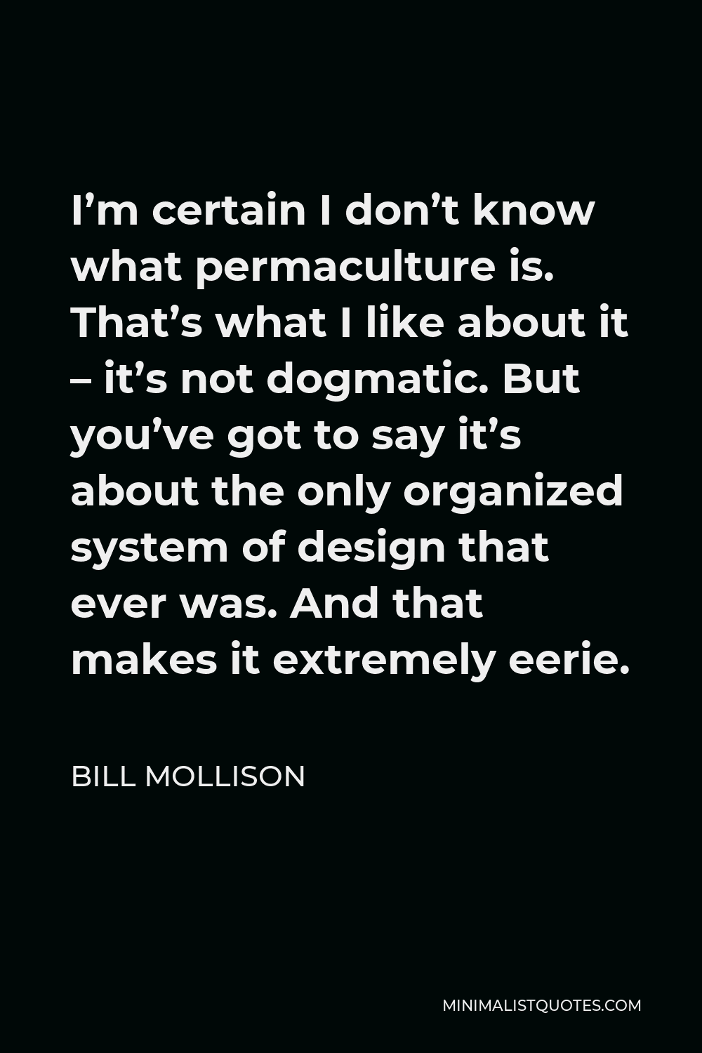 Bill Mollison Quote - I’m certain I don’t know what permaculture is. That’s what I like about it – it’s not dogmatic. But you’ve got to say it’s about the only organized system of design that ever was. And that makes it extremely eerie.